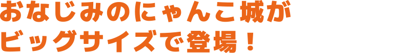 おなじみのにゃんこ城がビックサイズで登場!